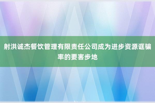 射洪诚杰餐饮管理有限责任公司成为进步资源诓骗率的要害步地